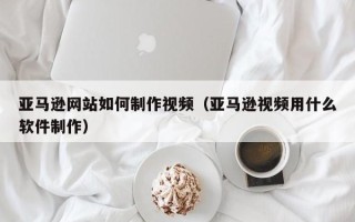 寿光亚马逊网站如何制作视频（亚马逊视频用什么软件制作）