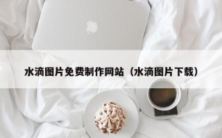 寿光水滴图片免费制作网站（水滴图片下载）